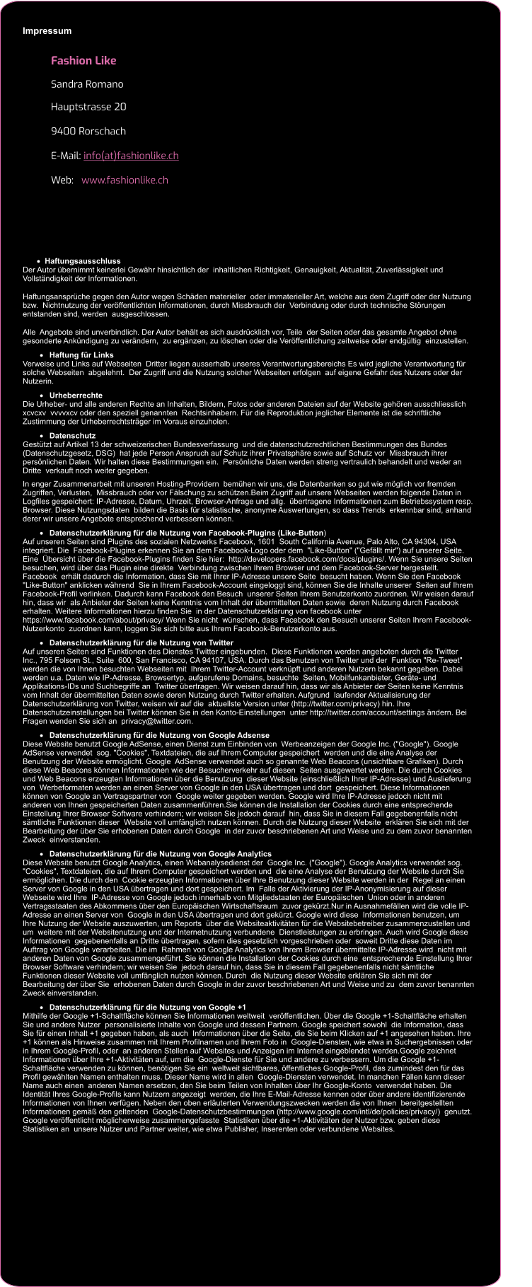 Impressum   Fashion Like Sandra Romano Hauptstrasse 20 9400 Rorschach E-Mail: info(at)fashionlike.ch Web:   www.fashionlike.ch                         ·	Haftungsausschluss Der Autor übernimmt keinerlei Gewähr hinsichtlich der  inhaltlichen Richtigkeit, Genauigkeit, Aktualität, Zuverlässigkeit und  Vollständigkeit der Informationen. Haftungsansprüche gegen den Autor wegen Schäden materieller  oder immaterieller Art, welche aus dem Zugriff oder der Nutzung bzw.  Nichtnutzung der veröffentlichten Informationen, durch Missbrauch der  Verbindung oder durch technische Störungen entstanden sind, werden  ausgeschlossen. Alle  Angebote sind unverbindlich. Der Autor behält es sich ausdrücklich vor, Teile  der Seiten oder das gesamte Angebot ohne gesonderte Ankündigung zu verändern,  zu ergänzen, zu löschen oder die Veröffentlichung zeitweise oder endgültig  einzustellen.                           ·	Haftung für Links Verweise und Links auf Webseiten  Dritter liegen ausserhalb unseres Verantwortungsbereichs Es wird jegliche Verantwortung für solche Webseiten  abgelehnt.  Der Zugriff und die Nutzung solcher Webseiten erfolgen  auf eigene Gefahr des Nutzers oder der Nutzerin.                            ·	Urheberrechte Die Urheber- und alle anderen Rechte an Inhalten, Bildern, Fotos oder anderen Dateien auf der Website gehören ausschliesslich xcvcxv  vvvvxcv oder den speziell genannten  Rechtsinhabern. Für die Reproduktion jeglicher Elemente ist die schriftliche Zustimmung der Urheberrechtsträger im Voraus einzuholen.                           ·	Datenschutz Gestützt auf Artikel 13 der schweizerischen Bundesverfassung  und die datenschutzrechtlichen Bestimmungen des Bundes (Datenschutzgesetz, DSG)  hat jede Person Anspruch auf Schutz ihrer Privatsphäre sowie auf Schutz vor  Missbrauch ihrer persönlichen Daten. Wir halten diese Bestimmungen ein.  Persönliche Daten werden streng vertraulich behandelt und weder an Dritte  verkauft noch weiter gegeben. In enger Zusammenarbeit mit unseren Hosting-Providern  bemühen wir uns, die Datenbanken so gut wie möglich vor fremden Zugriffen, Verlusten,  Missbrauch oder vor Fälschung zu schützen.Beim Zugriff auf unsere Webseiten werden folgende Daten in  Logfiles gespeichert: IP-Adresse, Datum, Uhrzeit, Browser-Anfrage und allg.  übertragene Informationen zum Betriebssystem resp. Browser. Diese Nutzungsdaten  bilden die Basis für statistische, anonyme Auswertungen, so dass Trends  erkennbar sind, anhand derer wir unsere Angebote entsprechend verbessern können.                           ·	Datenschutzerklärung für die Nutzung von Facebook-Plugins (Like-Button) Auf unseren Seiten sind Plugins des sozialen Netzwerks Facebook, 1601  South California Avenue, Palo Alto, CA 94304, USA integriert. Die  Facebook-Plugins erkennen Sie an dem Facebook-Logo oder dem  "Like-Button" ("Gefällt mir") auf unserer Seite. Eine  Übersicht über die Facebook-Plugins finden Sie hier:  http://developers.facebook.com/docs/plugins/. Wenn Sie unsere Seiten besuchen, wird über das Plugin eine direkte  Verbindung zwischen Ihrem Browser und dem Facebook-Server hergestellt. Facebook  erhält dadurch die Information, dass Sie mit Ihrer IP-Adresse unsere Seite  besucht haben. Wenn Sie den Facebook "Like-Button" anklicken während  Sie in Ihrem Facebook-Account eingeloggt sind, können Sie die Inhalte unserer  Seiten auf Ihrem Facebook-Profil verlinken. Dadurch kann Facebook den Besuch  unserer Seiten Ihrem Benutzerkonto zuordnen. Wir weisen darauf hin, dass wir  als Anbieter der Seiten keine Kenntnis vom Inhalt der übermittelten Daten sowie  deren Nutzung durch Facebook erhalten. Weitere Informationen hierzu finden Sie  in der Datenschutzerklärung von facebook unter  https://www.facebook.com/about/privacy/ Wenn Sie nicht  wünschen, dass Facebook den Besuch unserer Seiten Ihrem Facebook-Nutzerkonto  zuordnen kann, loggen Sie sich bitte aus Ihrem Facebook-Benutzerkonto aus.                           ·	Datenschutzerklärung für die Nutzung von Twitter  Auf unseren Seiten sind Funktionen des Dienstes Twitter eingebunden.  Diese Funktionen werden angeboten durch die Twitter Inc., 795 Folsom St., Suite  600, San Francisco, CA 94107, USA. Durch das Benutzen von Twitter und der  Funktion "Re-Tweet" werden die von Ihnen besuchten Webseiten mit  Ihrem Twitter-Account verknüpft und anderen Nutzern bekannt gegeben. Dabei  werden u.a. Daten wie IP-Adresse, Browsertyp, aufgerufene Domains, besuchte  Seiten, Mobilfunkanbieter, Geräte- und Applikations-IDs und Suchbegriffe an  Twitter übertragen. Wir weisen darauf hin, dass wir als Anbieter der Seiten keine Kenntnis  vom Inhalt der übermittelten Daten sowie deren Nutzung durch Twitter erhalten. Aufgrund  laufender Aktualisierung der Datenschutzerklärung von Twitter, weisen wir auf die  aktuellste Version unter (http://twitter.com/privacy) hin. Ihre  Datenschutzeinstellungen bei Twitter können Sie in den Konto-Einstellungen  unter http://twitter.com/account/settings ändern. Bei Fragen wenden Sie sich an  privacy@twitter.com.                           ·	Datenschutzerklärung für die Nutzung von Google Adsense  Diese Website benutzt Google AdSense, einen Dienst zum Einbinden von  Werbeanzeigen der Google Inc. ("Google"). Google AdSense verwendet  sog. "Cookies", Textdateien, die auf Ihrem Computer gespeichert  werden und die eine Analyse der Benutzung der Website ermöglicht. Google  AdSense verwendet auch so genannte Web Beacons (unsichtbare Grafiken). Durch  diese Web Beacons können Informationen wie der Besucherverkehr auf diesen  Seiten ausgewertet werden. Die durch Cookies und Web Beacons erzeugten Informationen über die Benutzung  dieser Website (einschließlich Ihrer IP-Adresse) und Auslieferung von  Werbeformaten werden an einen Server von Google in den USA übertragen und dort  gespeichert. Diese Informationen können von Google an Vertragspartner von  Google weiter gegeben werden. Google wird Ihre IP-Adresse jedoch nicht mit  anderen von Ihnen gespeicherten Daten zusammenführen.Sie können die Installation der Cookies durch eine entsprechende  Einstellung Ihrer Browser Software verhindern; wir weisen Sie jedoch darauf  hin, dass Sie in diesem Fall gegebenenfalls nicht sämtliche Funktionen dieser  Website voll umfänglich nutzen können. Durch die Nutzung dieser Website  erklären Sie sich mit der Bearbeitung der über Sie erhobenen Daten durch Google  in der zuvor beschriebenen Art und Weise und zu dem zuvor benannten Zweck  einverstanden.                           ·	Datenschutzerklärung für die Nutzung von Google Analytics Diese Website benutzt Google Analytics, einen Webanalysedienst der  Google Inc. ("Google"). Google Analytics verwendet sog.  "Cookies", Textdateien, die auf Ihrem Computer gespeichert werden und  die eine Analyse der Benutzung der Website durch Sie ermöglichen. Die durch den  Cookie erzeugten Informationen über Ihre Benutzung dieser Website werden in der  Regel an einen Server von Google in den USA übertragen und dort gespeichert. Im  Falle der Aktivierung der IP-Anonymisierung auf dieser Webseite wird Ihre  IP-Adresse von Google jedoch innerhalb von Mitgliedstaaten der Europäischen  Union oder in anderen Vertragsstaaten des Abkommens über den Europäischen Wirtschaftsraum  zuvor gekürzt.Nur in Ausnahmefällen wird die volle IP-Adresse an einen Server von  Google in den USA übertragen und dort gekürzt. Google wird diese  Informationen benutzen, um Ihre Nutzung der Website auszuwerten, um Reports  über die Websiteaktivitäten für die Websitebetreiber zusammenzustellen und um  weitere mit der Websitenutzung und der Internetnutzung verbundene  Dienstleistungen zu erbringen. Auch wird Google diese Informationen  gegebenenfalls an Dritte übertragen, sofern dies gesetzlich vorgeschrieben oder  soweit Dritte diese Daten im Auftrag von Google verarbeiten. Die im  Rahmen von Google Analytics von Ihrem Browser übermittelte IP-Adresse wird  nicht mit anderen Daten von Google zusammengeführt. Sie können die Installation der Cookies durch eine  entsprechende Einstellung Ihrer Browser Software verhindern; wir weisen Sie  jedoch darauf hin, dass Sie in diesem Fall gegebenenfalls nicht sämtliche  Funktionen dieser Website voll umfänglich nutzen können. Durch  die Nutzung dieser Website erklären Sie sich mit der Bearbeitung der über Sie  erhobenen Daten durch Google in der zuvor beschriebenen Art und Weise und zu  dem zuvor benannten Zweck einverstanden.                           ·	Datenschutzerklärung für die Nutzung von Google +1 Mithilfe der Google +1-Schaltfläche können Sie Informationen weltweit  veröffentlichen. Über die Google +1-Schaltfläche erhalten Sie und andere Nutzer  personalisierte Inhalte von Google und dessen Partnern. Google speichert sowohl  die Information, dass Sie für einen Inhalt +1 gegeben haben, als auch  Informationen über die Seite, die Sie beim Klicken auf +1 angesehen haben. Ihre  +1 können als Hinweise zusammen mit Ihrem Profilnamen und Ihrem Foto in  Google-Diensten, wie etwa in Suchergebnissen oder in Ihrem Google-Profil, oder  an anderen Stellen auf Websites und Anzeigen im Internet eingeblendet werden.Google zeichnet Informationen über Ihre +1-Aktivitäten auf, um die  Google-Dienste für Sie und andere zu verbessern. Um die Google +1-Schaltfläche verwenden zu können, benötigen Sie ein  weltweit sichtbares, öffentliches Google-Profil, das zumindest den für das  Profil gewählten Namen enthalten muss. Dieser Name wird in allen  Google-Diensten verwendet. In manchen Fällen kann dieser Name auch einen  anderen Namen ersetzen, den Sie beim Teilen von Inhalten über Ihr Google-Konto  verwendet haben. Die Identität Ihres Google-Profils kann Nutzern angezeigt  werden, die Ihre E-Mail-Adresse kennen oder über andere identifizierende  Informationen von Ihnen verfügen. Neben den oben erläuterten Verwendungszwecken werden die von Ihnen  bereitgestellten Informationen gemäß den geltenden  Google-Datenschutzbestimmungen (http://www.google.com/intl/de/policies/privacy/)  genutzt. Google veröffentlicht möglicherweise zusammengefasste  Statistiken über die +1-Aktivitäten der Nutzer bzw. geben diese Statistiken an  unsere Nutzer und Partner weiter, wie etwa Publisher, Inserenten oder verbundene Websites.